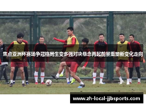 焦点亚洲杯赛场争冠格局生变多强对决悬念再起前景重塑新变化走向